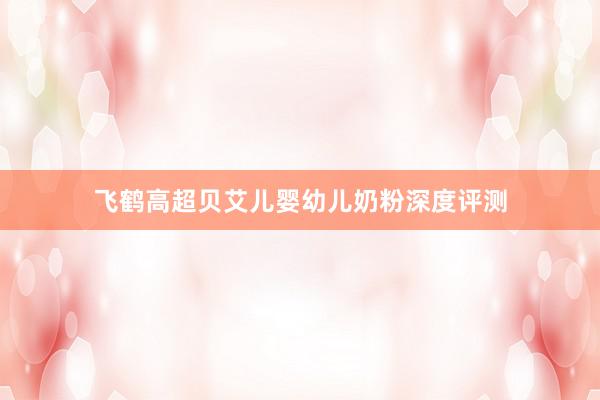 飞鹤高超贝艾儿婴幼儿奶粉深度评测